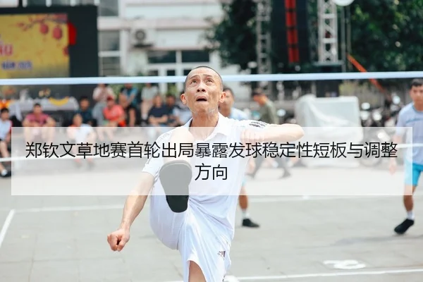 郑钦文草地赛首轮出局暴露发球稳定性短板与调整方向